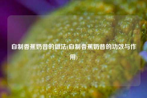自制香蕉奶昔的做法(自制香蕉奶昔的功效与作用)