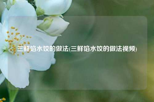 三鲜馅水饺的做法(三鲜馅水饺的做法视频)